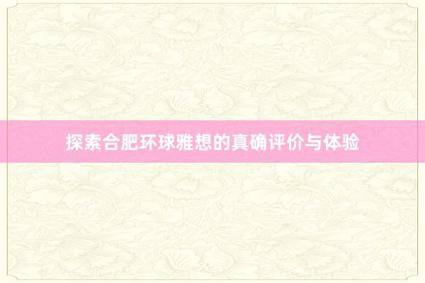 探索合肥环球雅想的真确评价与体验